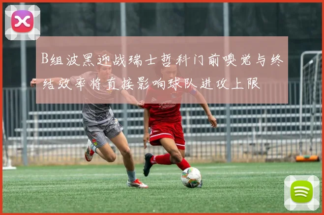 B组波黑迎战瑞士哲科门前嗅觉与终结效率将直接影响球队进攻上限