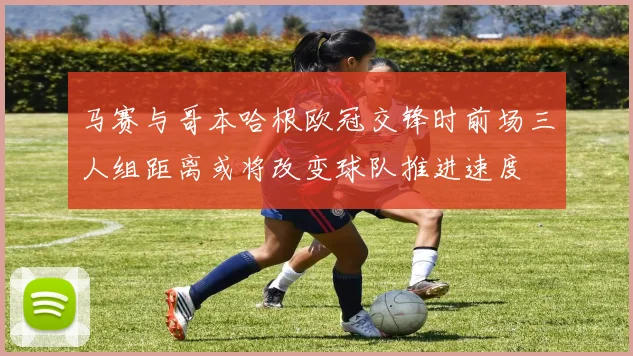 马赛与哥本哈根欧冠交锋时前场三人组距离或将改变球队推进速度