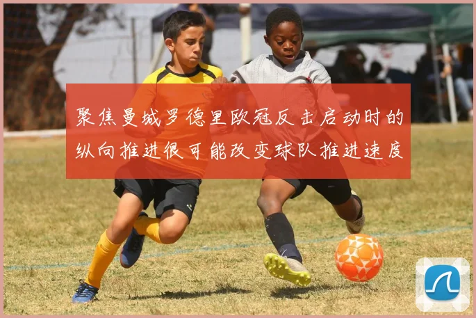 聚焦曼城罗德里欧冠反击启动时的纵向推进很可能改变球队推进速度