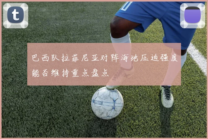 巴西队拉菲尼亚对阵海地压迫强度能否维持重点盘点