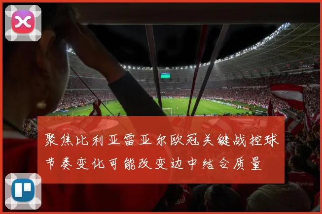 聚焦比利亚雷亚尔欧冠关键战控球节奏变化可能改变边中结合质量