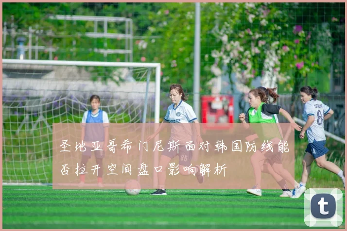 圣地亚哥希门尼斯面对韩国防线能否拉开空间盘口影响解析