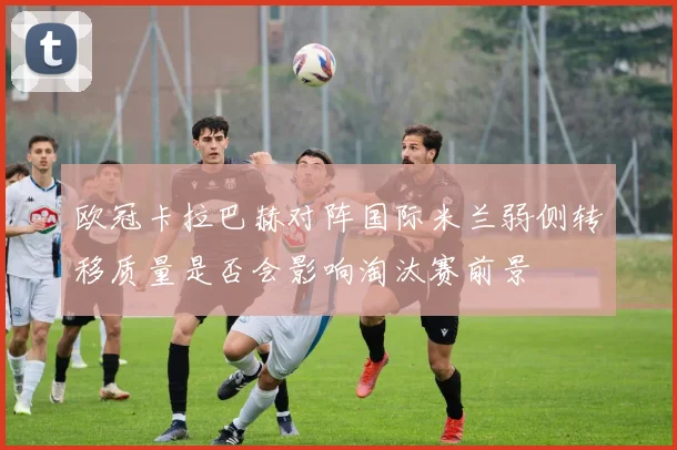 欧冠卡拉巴赫对阵国际米兰弱侧转移质量是否会影响淘汰赛前景