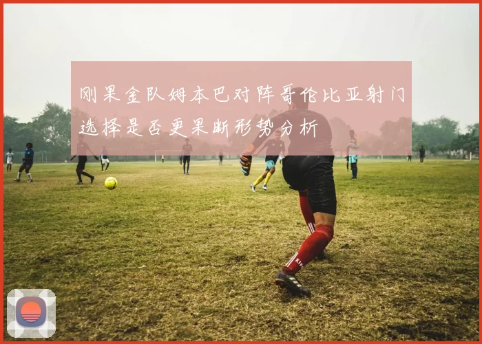刚果金队姆本巴对阵哥伦比亚射门选择是否更果断形势分析