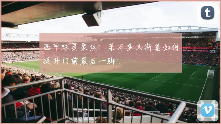 西甲球员聚焦:莱万多夫斯基如何提升门前最后一脚